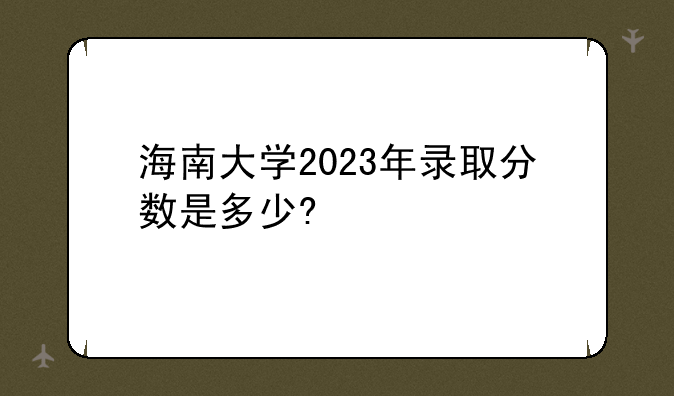 海南大学2023年录取分数是多少?