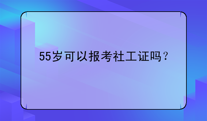 55岁可以报考社工证吗？