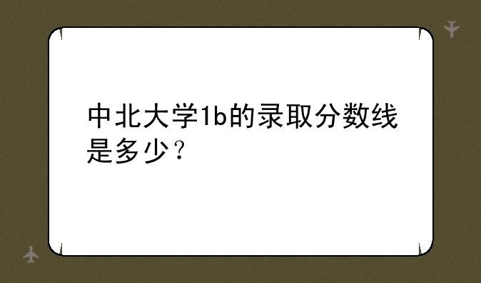 中北大学1b的录取分数线是多少？