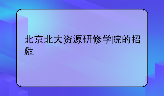 北京北大资源研修学院的招生信息