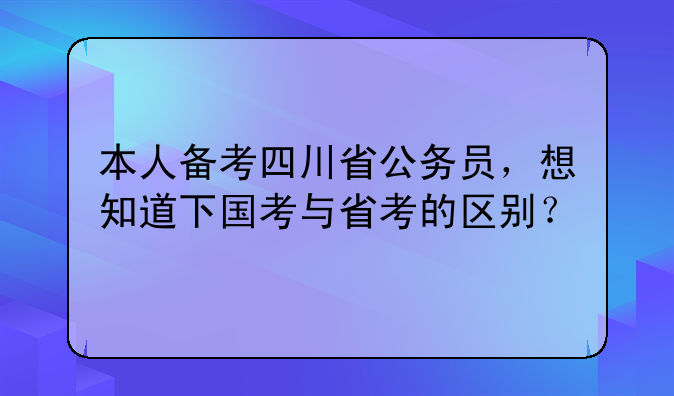 本人备考四川省公务员，想知道下国考与省考的区别？