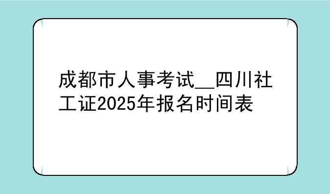 成都市人事考试__四川社工证2025年报名时间表