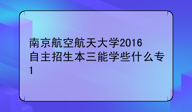 南京航空航天大学2O16自主招生本三能学些什么专1