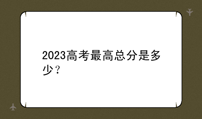 2023高考最高总分是多少？
