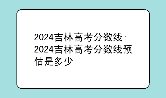 2024吉林高考分数线:2024吉林高考分数线预估是多少