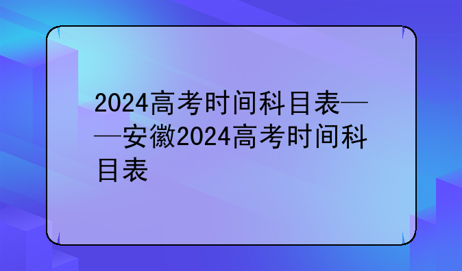 2024高考时间科目表——安徽2024高考时间科目表