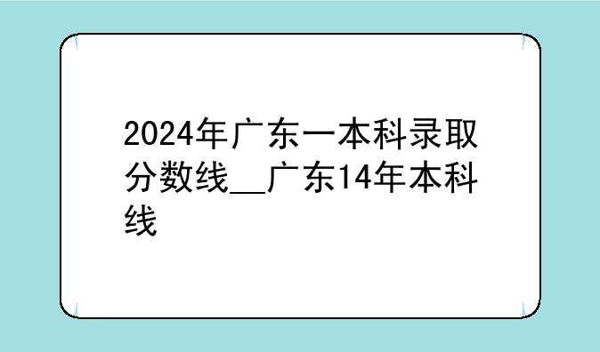 2024年广东一本科录取分数线__广东14年本科线