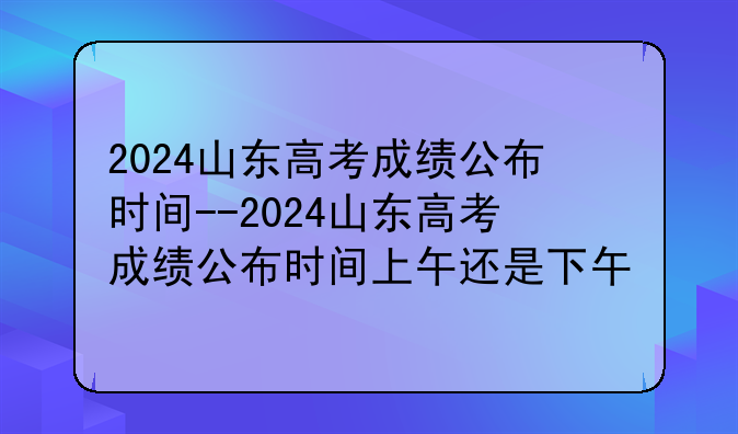 2024山东高考成绩公布时间--2024山东高考成绩公布时间上午还是下午