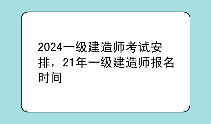2024一级建造师考试安排，21年一级建造师报名时间