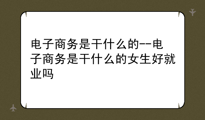 电子商务是干什么的--电子商务是干什么的女生好就业吗