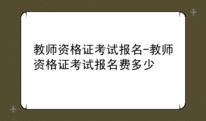 教师资格证考试报名-教师资格证考试报名费多少
