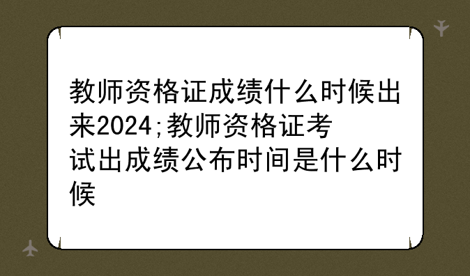 教师资格证成绩什么时候出来2024;教师资格证考试出成绩公布时间是什么时候