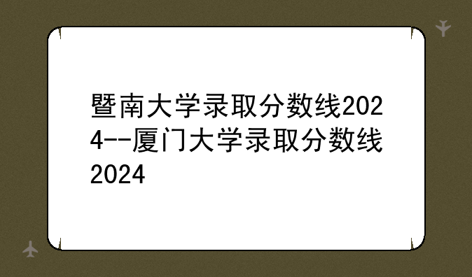 暨南大学录取分数线2024--厦门大学录取分数线2024