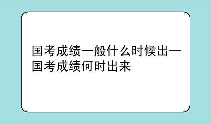 国考成绩一般什么时候出—国考成绩何时出来