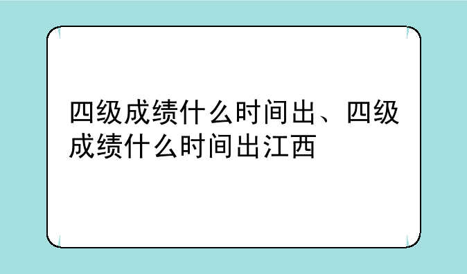 四级成绩什么时间出、四级成绩什么时间出江西