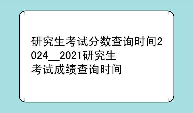 研究生考试分数查询时间2024__2021研究生考试成绩查询时间