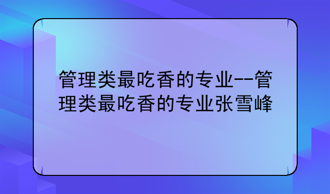 管理类最吃香的专业--管理类最吃香的专业张雪峰