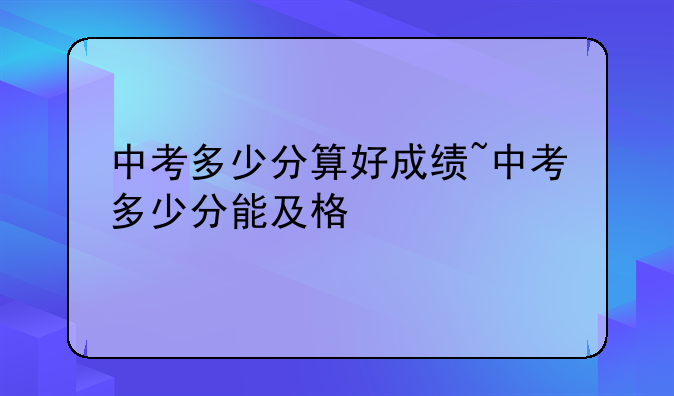 中考多少分算好成绩~中考多少分能及格