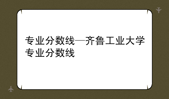 专业分数线—齐鲁工业大学专业分数线
