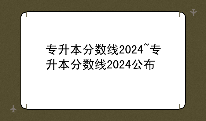 专升本分数线2024~专升本分数线2024公布