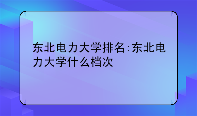 东北电力大学排名:东北电力大学什么档次