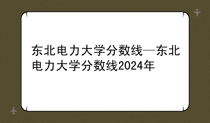 东北电力大学分数线—东北电力大学分数线2024年