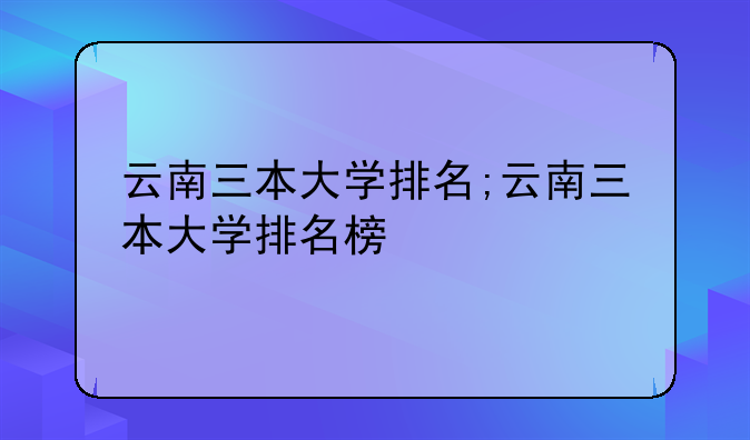 云南三本大学排名;云南三本大学排名榜