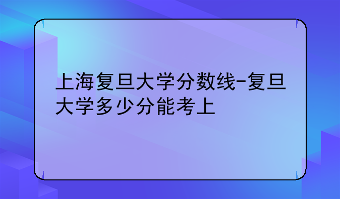 上海复旦大学分数线-复旦大学多少分能考上