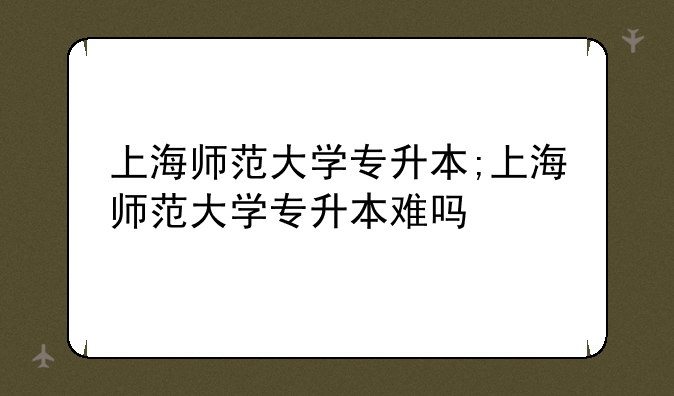 上海师范大学专升本;上海师范大学专升本难吗