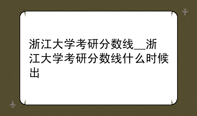 浙江大学考研分数线__浙江大学考研分数线什么时候出