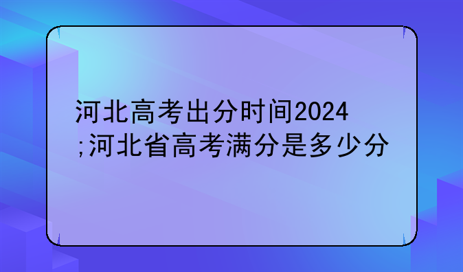 河北高考出分时间2024;河北省高考满分是多少分