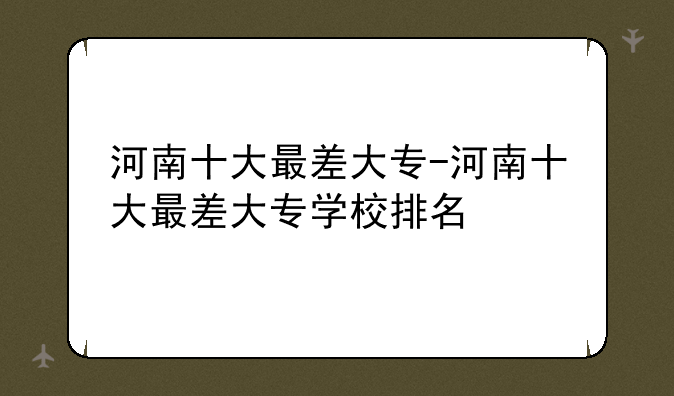 河南十大最差大专-河南十大最差大专学校排名
