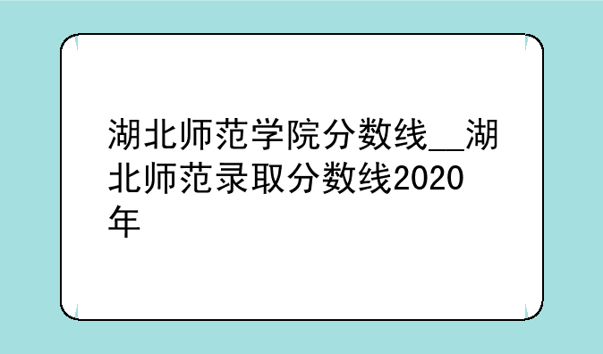 湖北师范学院分数线__湖北师范录取分数线2020年