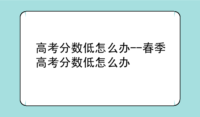 高考分数低怎么办--春季高考分数低怎么办