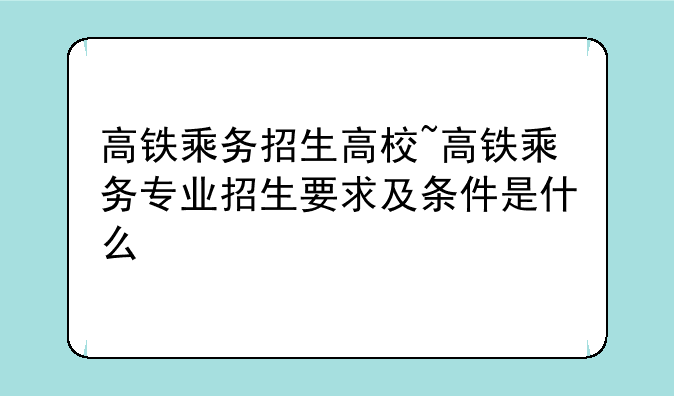 高铁乘务招生高校~高铁乘务专业招生要求及条件是什么