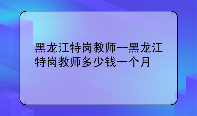 黑龙江特岗教师--黑龙江特岗教师多少钱一个月