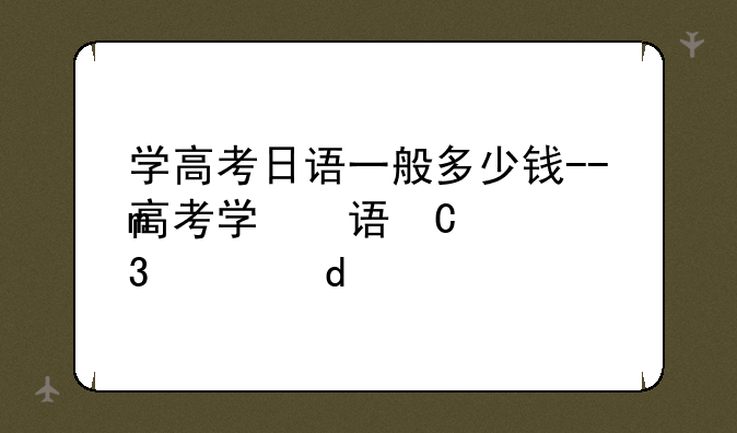 学高考日语一般多少钱--高考学日语大概费用