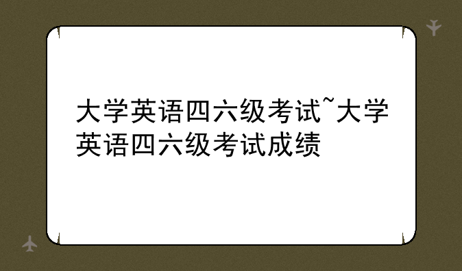 大学英语四六级考试~大学英语四六级考试成绩