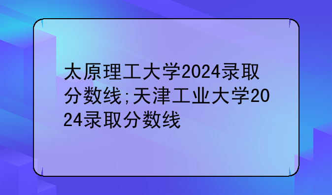 太原理工大学2024录取分数线;天津工业大学2024录取分数线
