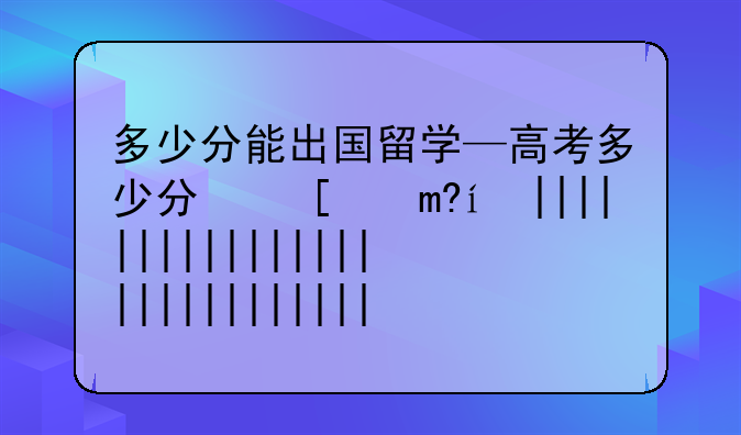 多少分能出国留学—高考多少分可以去留学