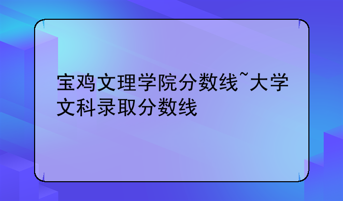 宝鸡文理学院分数线~大学文科录取分数线