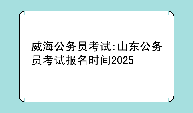威海公务员考试:山东公务员考试报名时间2025