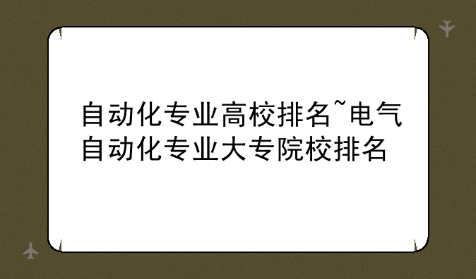 自动化专业高校排名~电气自动化专业大专院校排名
