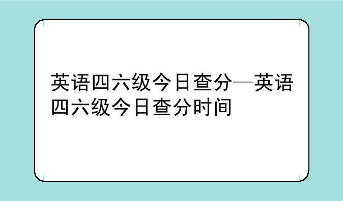 英语四六级今日查分—英语四六级今日查分时间