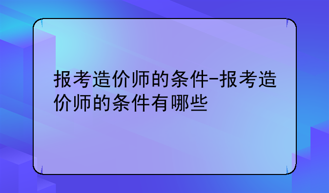 报考造价师的条件-报考造价师的条件有哪些