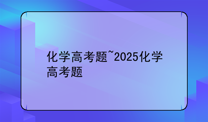 化学高考题~2025化学高考题