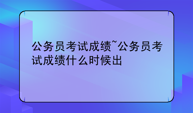 公务员考试成绩~公务员考试成绩什么时候出