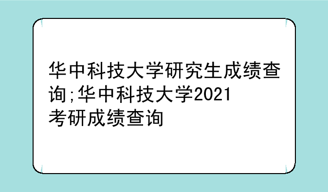 华中科技大学研究生成绩查询;华中科技大学2021考研成绩查询